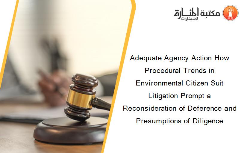 Adequate Agency Action How Procedural Trends in Environmental Citizen Suit Litigation Prompt a Reconsideration of Deference and Presumptions of Diligence