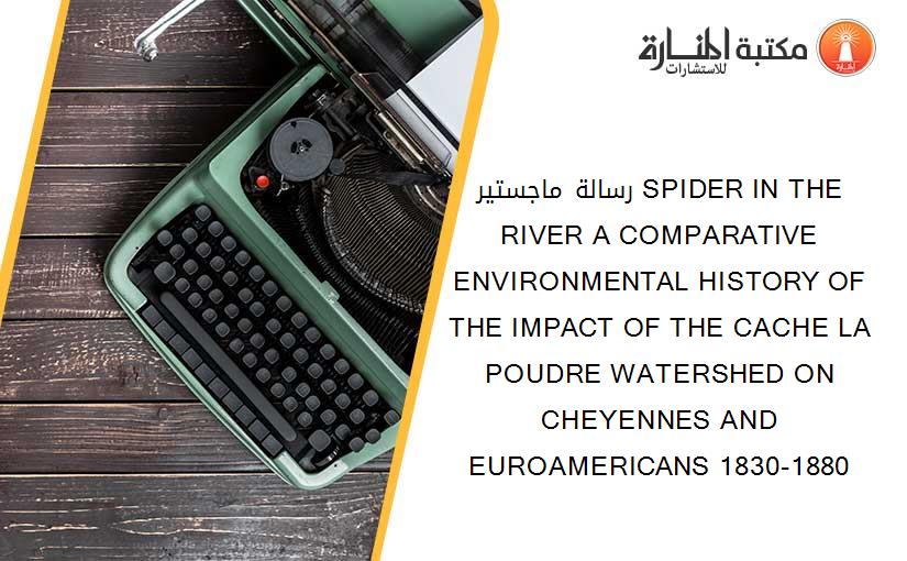 رسالة ماجستير SPIDER IN THE RIVER A COMPARATIVE ENVIRONMENTAL HISTORY OF THE IMPACT OF THE CACHE LA POUDRE WATERSHED ON CHEYENNES AND EUROAMERICANS 1830-1880