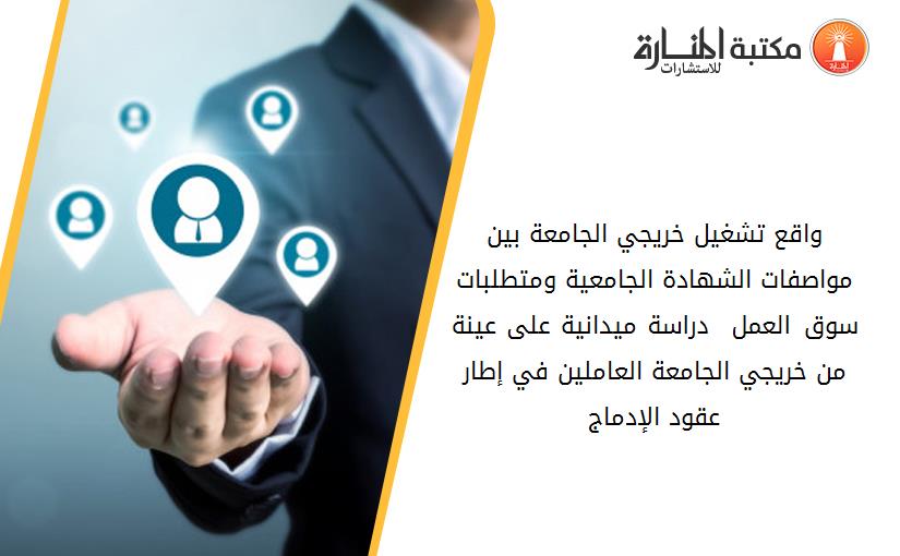 واقع تشغيل خريجي الجامعة بين مواصفات الشهادة الجامعية ومتطلبات سوق العمل. – دراسة ميدانية على عينة من خريجي الجامعة العاملين في إطار عقود الإدماج-