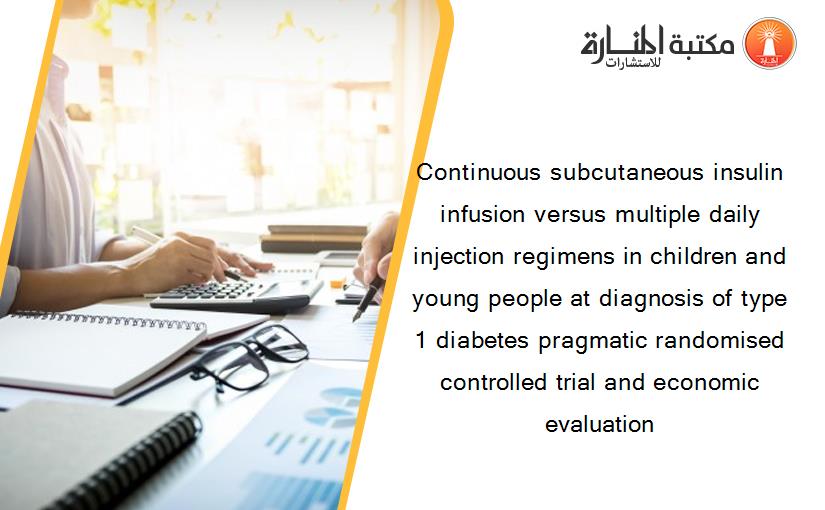 Continuous subcutaneous insulin infusion versus multiple daily injection regimens in children and young people at diagnosis of type 1 diabetes pragmatic randomised controlled trial and economic evaluation