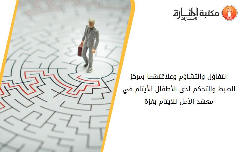 التفاؤل والتشاؤم وعلاقتهما بمركز الضبط والتحكم لدى الأطفال الأيتام في معهد الأمل للأيتام بغزة