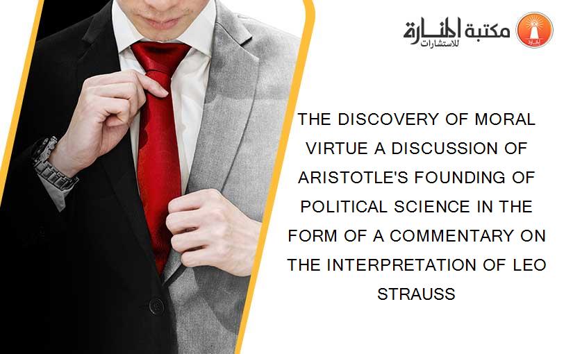 THE DISCOVERY OF MORAL VIRTUE A DISCUSSION OF ARISTOTLE'S FOUNDING OF POLITICAL SCIENCE IN THE FORM OF A COMMENTARY ON THE INTERPRETATION OF LEO STRAUSS