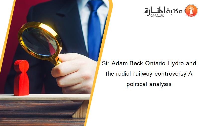Sir Adam Beck Ontario Hydro and the radial railway controversy A political analysis