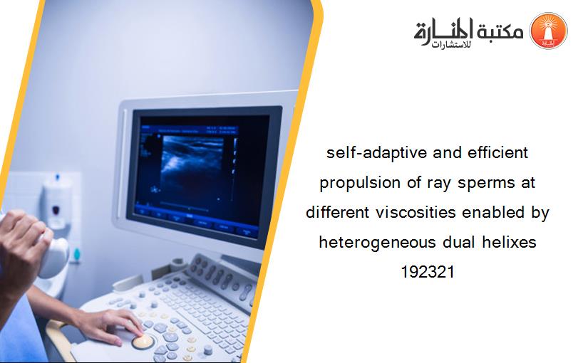 self-adaptive and efficient propulsion of ray sperms at different viscosities enabled by heterogeneous dual helixes 192321