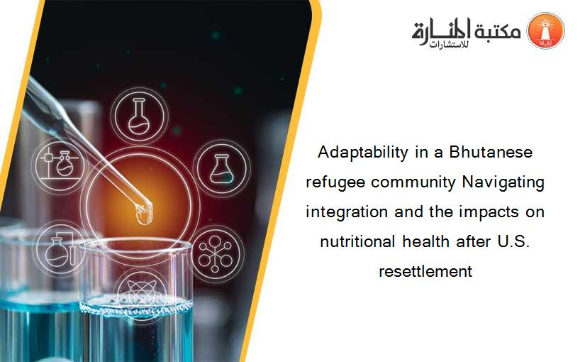 Adaptability in a Bhutanese refugee community Navigating integration and the impacts on nutritional health after U.S. resettlement