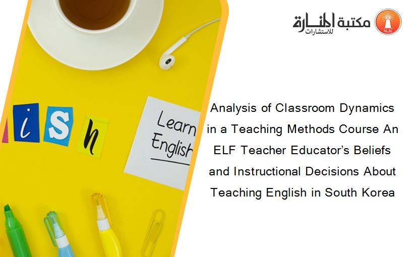 Analysis of Classroom Dynamics in a Teaching Methods Course An ELF Teacher Educator’s Beliefs and Instructional Decisions About Teaching English in South Korea
