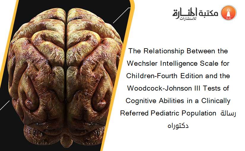 The Relationship Between the Wechsler Intelligence Scale for Children-Fourth Edition and the Woodcock-Johnson III Tests of Cognitive Abilities in a Clinically Referred Pediatric Population رسالة دكتوراه