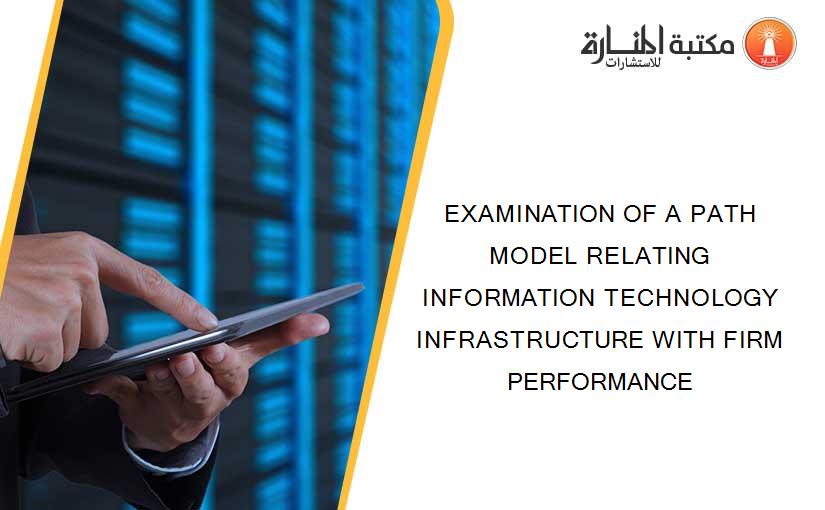 EXAMINATION OF A PATH MODEL RELATING INFORMATION TECHNOLOGY INFRASTRUCTURE WITH FIRM PERFORMANCE