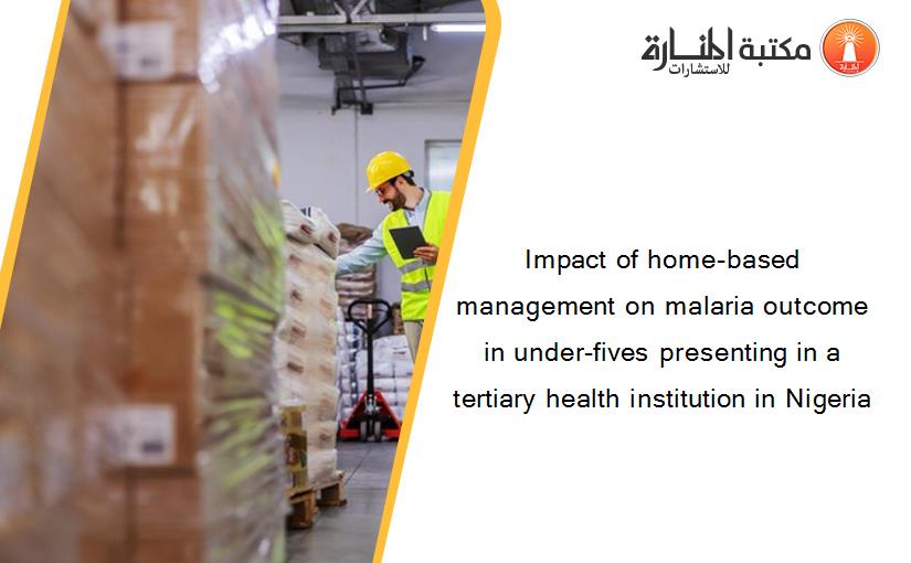Impact of home-based management on malaria outcome in under-fives presenting in a tertiary health institution in Nigeria