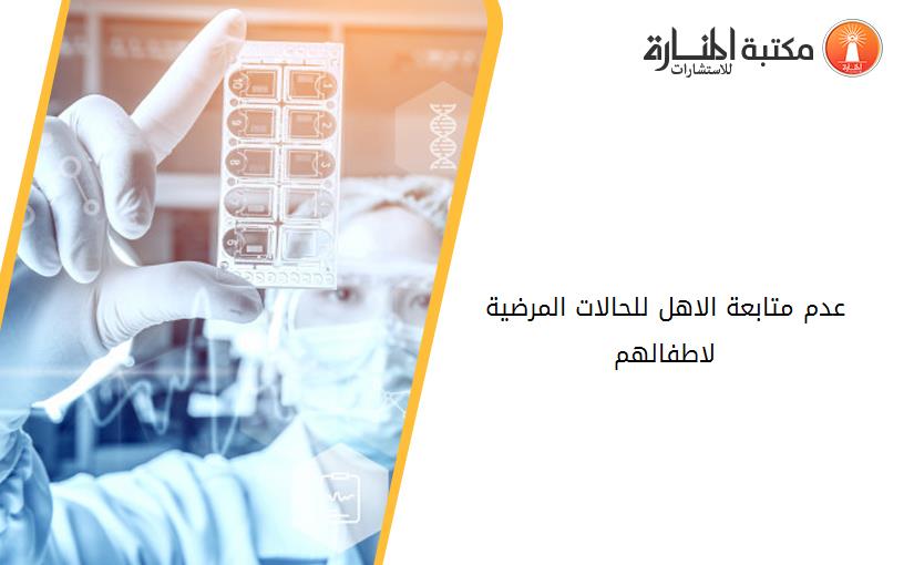 عدم متابعة الاهل للحالات المرضية لاطفالهم