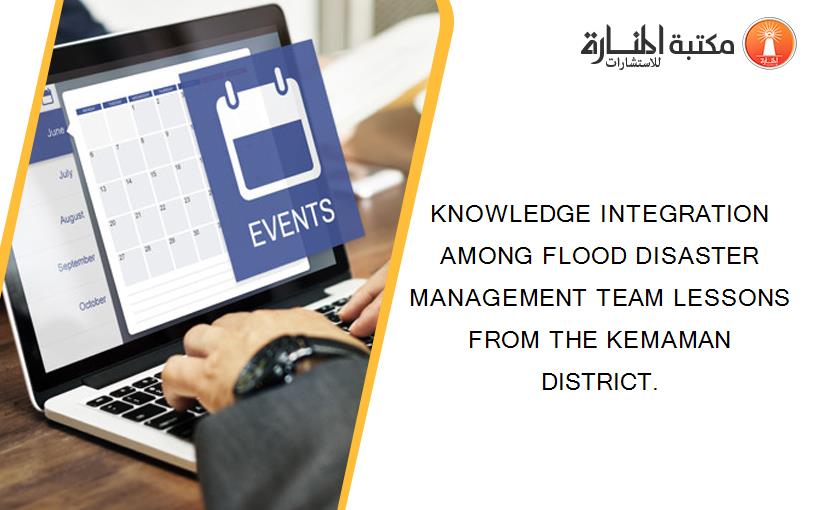 KNOWLEDGE INTEGRATION AMONG FLOOD DISASTER MANAGEMENT TEAM LESSONS FROM THE KEMAMAN DISTRICT.