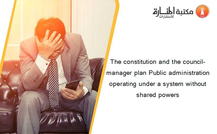 The constitution and the council-manager plan Public administration operating under a system without shared powers