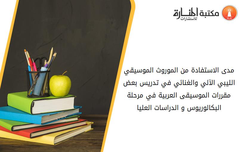 مدى الاستفادة من الموروث الموسيقي الليبي الآلي والغنائي في تدريس بعض مقررات الموسيقى العربية في مرحلة البکالوريوس و الدراسات العليا