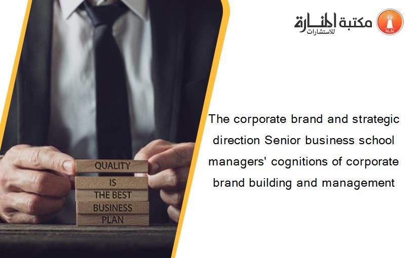 The corporate brand and strategic direction Senior business school managers' cognitions of corporate brand building and management