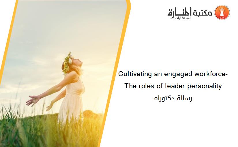 Cultivating an engaged workforce- The roles of leader personality رسالة دكتوراه