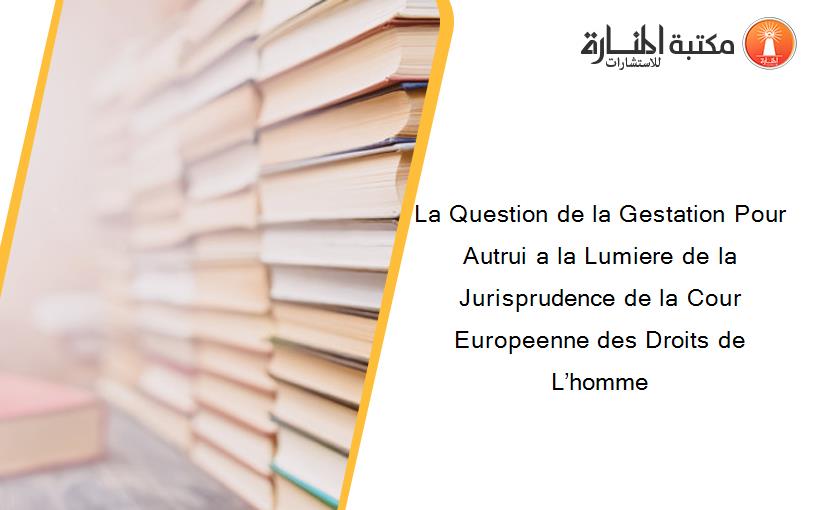 La Question de la Gestation Pour Autrui a la Lumiere de la Jurisprudence de la Cour Europeenne des Droits de L’homme