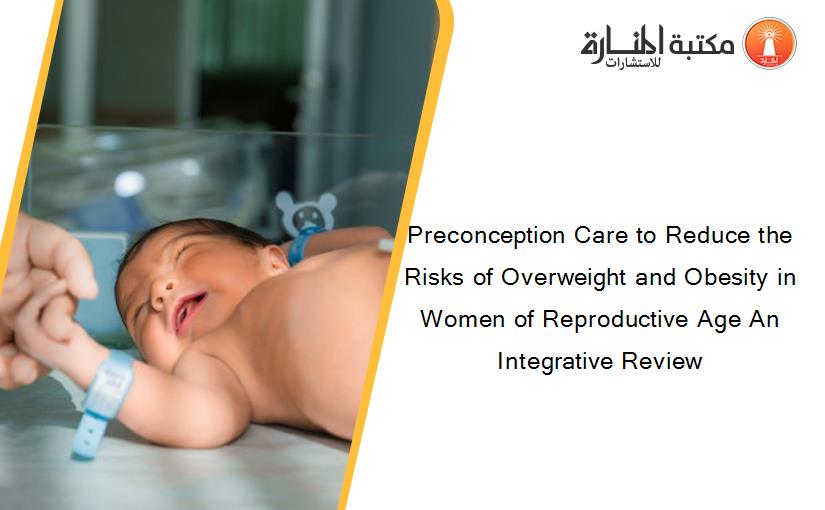 Preconception Care to Reduce the Risks of Overweight and Obesity in Women of Reproductive Age An Integrative Review