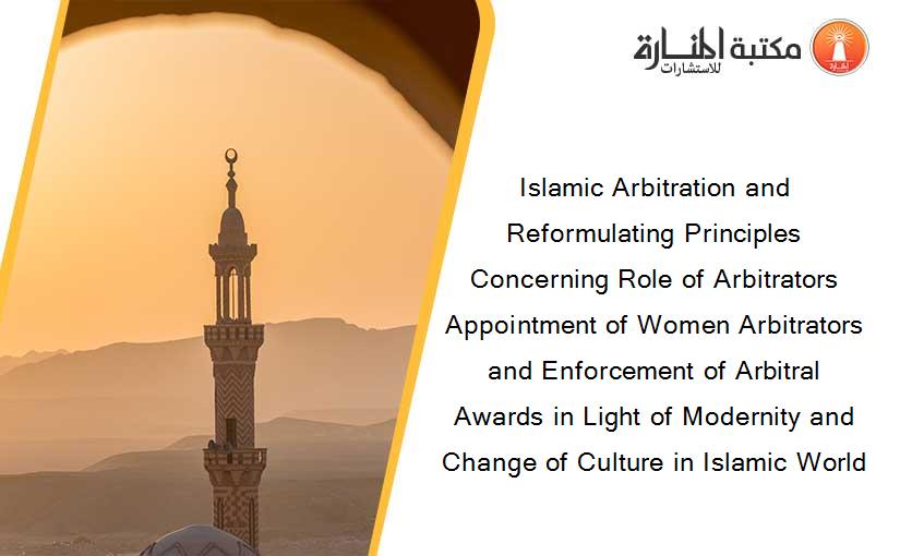 Islamic Arbitration and Reformulating Principles Concerning Role of Arbitrators Appointment of Women Arbitrators and Enforcement of Arbitral Awards in Light of Modernity and Change of Culture in Islamic World