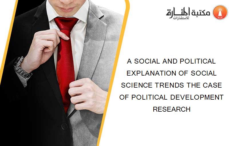A SOCIAL AND POLITICAL EXPLANATION OF SOCIAL SCIENCE TRENDS THE CASE OF POLITICAL DEVELOPMENT RESEARCH