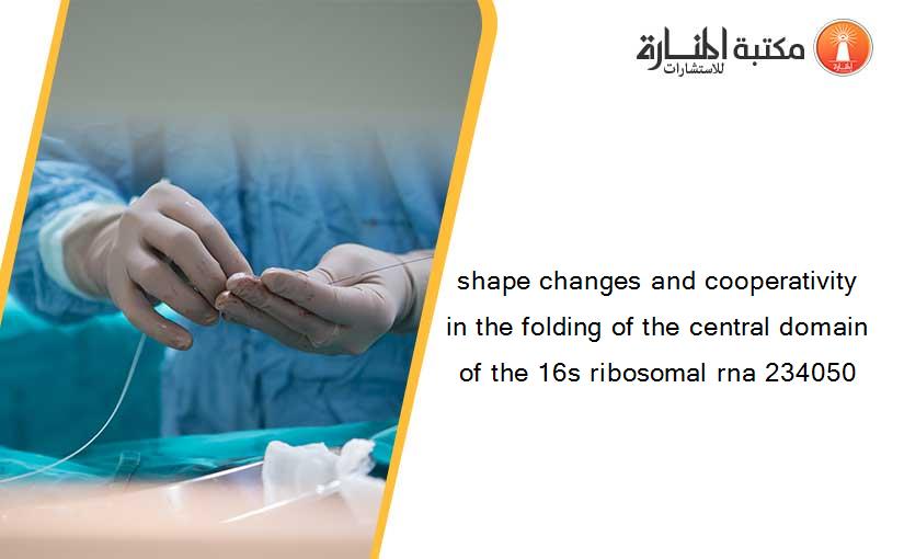 shape changes and cooperativity in the folding of the central domain of the 16s ribosomal rna 234050