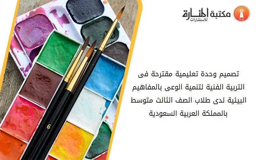 تصميم وحدة تعليمية مقترحة فى التربية الفنية لتنمية الوعى بالمفاهيم البيئية لدى طلاب الصف الثالث متوسط بالمملکة العربية السعودية