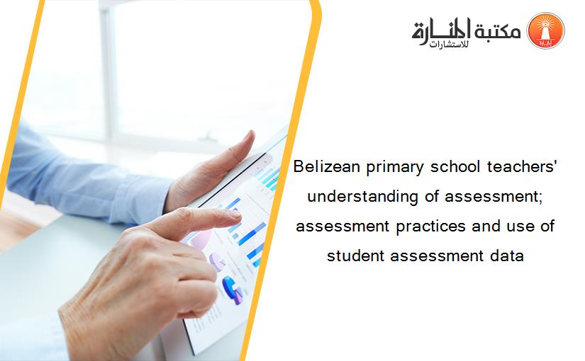 Belizean primary school teachers' understanding of assessment; assessment practices and use of student assessment data