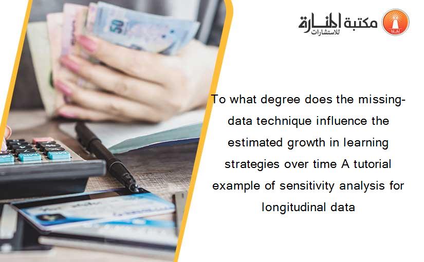 To what degree does the missing-data technique influence the estimated growth in learning strategies over time A tutorial example of sensitivity analysis for longitudinal data