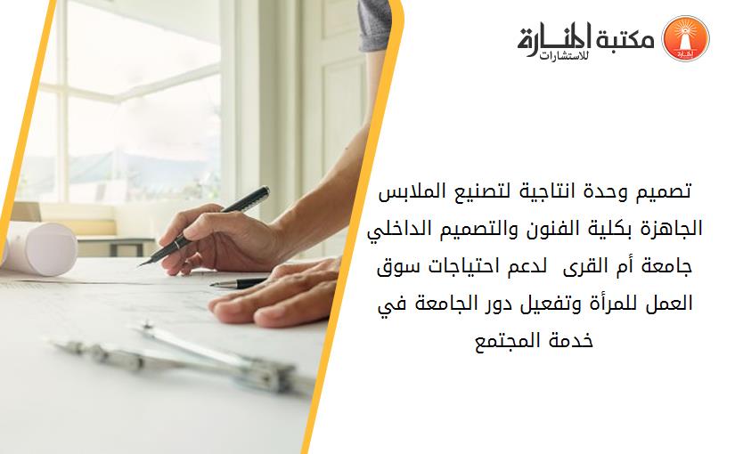 تصميم وحدة انتاجية لتصنيع الملابس الجاهزة بكلية الفنون والتصميم الداخلي جامعة أم القرى  لدعم احتياجات سوق العمل للمرأة وتفعيل دور الجامعة في خدمة المجتمع