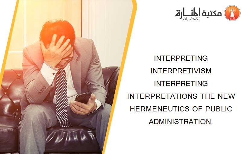 INTERPRETING INTERPRETIVISM INTERPRETING INTERPRETATIONS THE NEW HERMENEUTICS OF PUBLIC ADMINISTRATION.