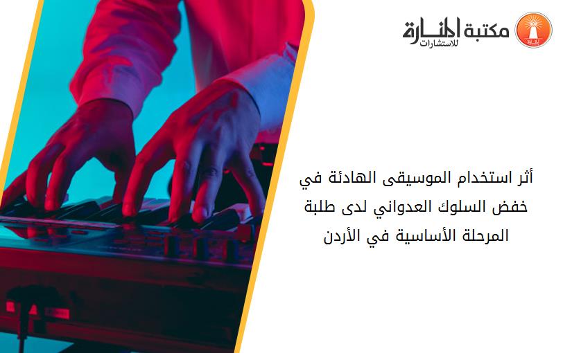 أثر استخدام الموسيقى الهادئة في خفض السلوك العدواني لدى طلبة المرحلة الأساسية في الأردن