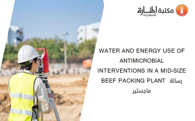 WATER AND ENERGY USE OF ANTIMICROBIAL INTERVENTIONS IN A MID-SIZE BEEF PACKING PLANT رسالة ماجستير