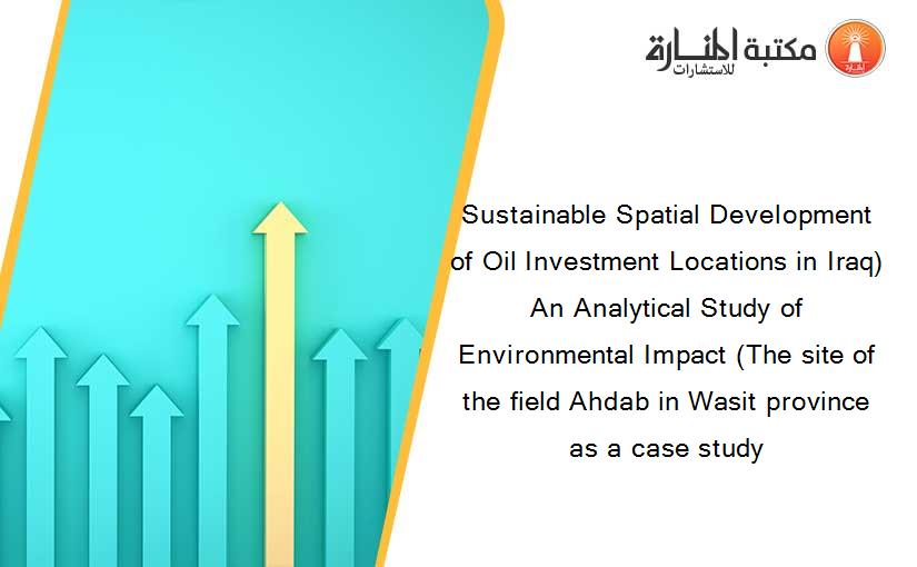 Sustainable Spatial Development of Oil Investment Locations in Iraq) An Analytical Study of Environmental Impact (The site of the field Ahdab in Wasit province as a case study