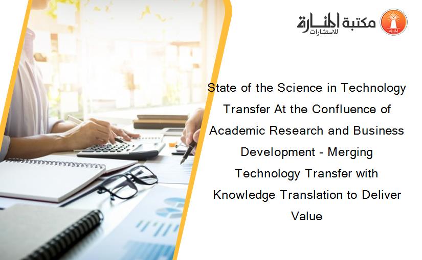 State of the Science in Technology Transfer At the Confluence of Academic Research and Business Development - Merging Technology Transfer with Knowledge Translation to Deliver Value