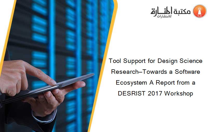 Tool Support for Design Science Research—Towards a Software Ecosystem A Report from a DESRIST 2017 Workshop