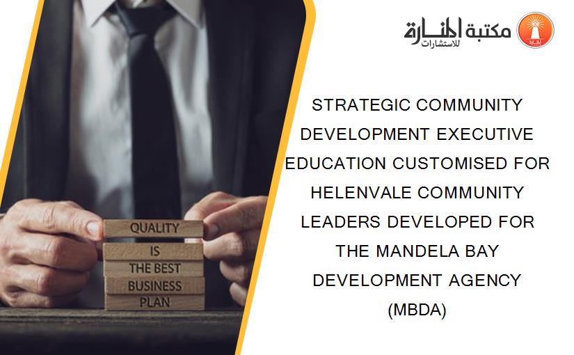 STRATEGIC COMMUNITY DEVELOPMENT EXECUTIVE EDUCATION CUSTOMISED FOR HELENVALE COMMUNITY LEADERS DEVELOPED FOR THE MANDELA BAY DEVELOPMENT AGENCY (MBDA)