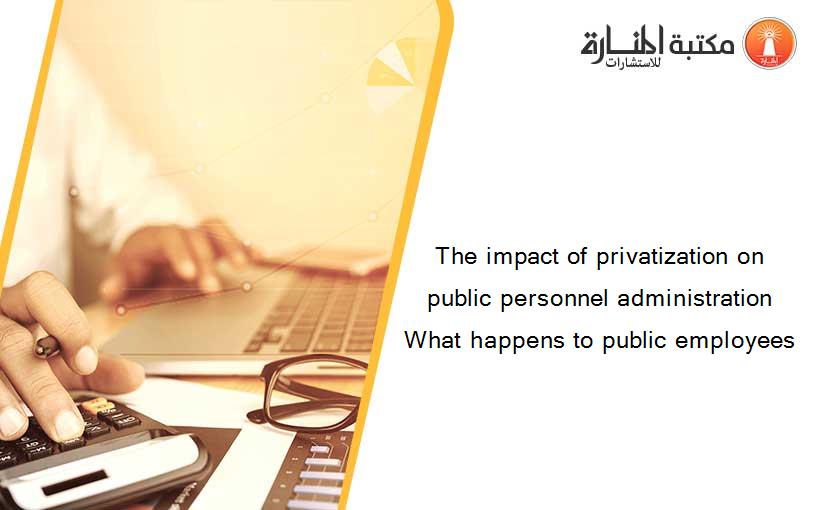 The impact of privatization on public personnel administration What happens to public employees