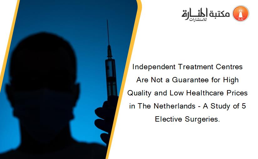 Independent Treatment Centres Are Not a Guarantee for High Quality and Low Healthcare Prices in The Netherlands - A Study of 5 Elective Surgeries.