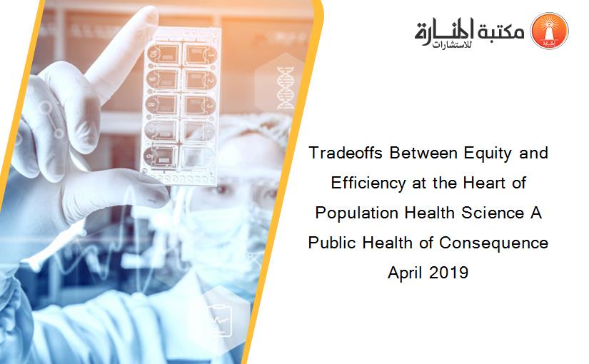 Tradeoffs Between Equity and Efficiency at the Heart of Population Health Science A Public Health of Consequence April 2019