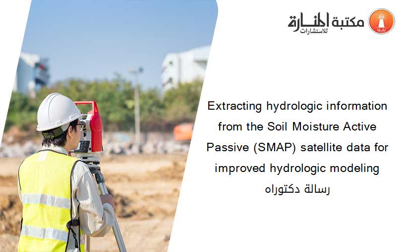 Extracting hydrologic information from the Soil Moisture Active Passive (SMAP) satellite data for improved hydrologic modeling رسالة دكتوراه