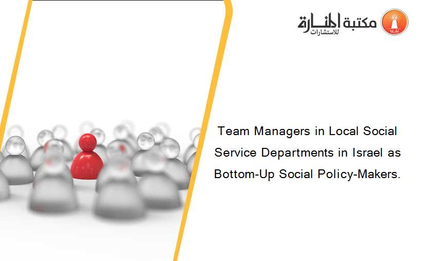 Team Managers in Local Social Service Departments in Israel as Bottom-Up Social Policy-Makers.