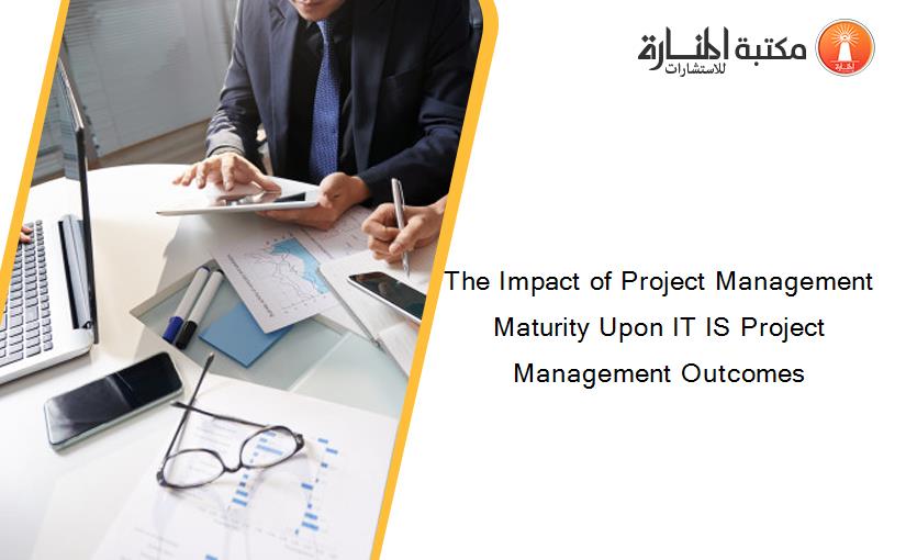 The Impact of Project Management Maturity Upon IT IS Project Management Outcomes