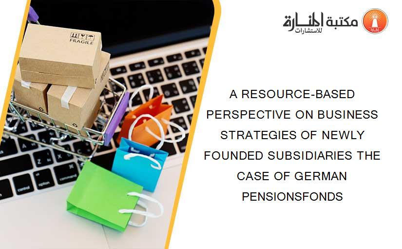 A RESOURCE-BASED PERSPECTIVE ON BUSINESS STRATEGIES OF NEWLY FOUNDED SUBSIDIARIES THE CASE OF GERMAN PENSIONSFONDS