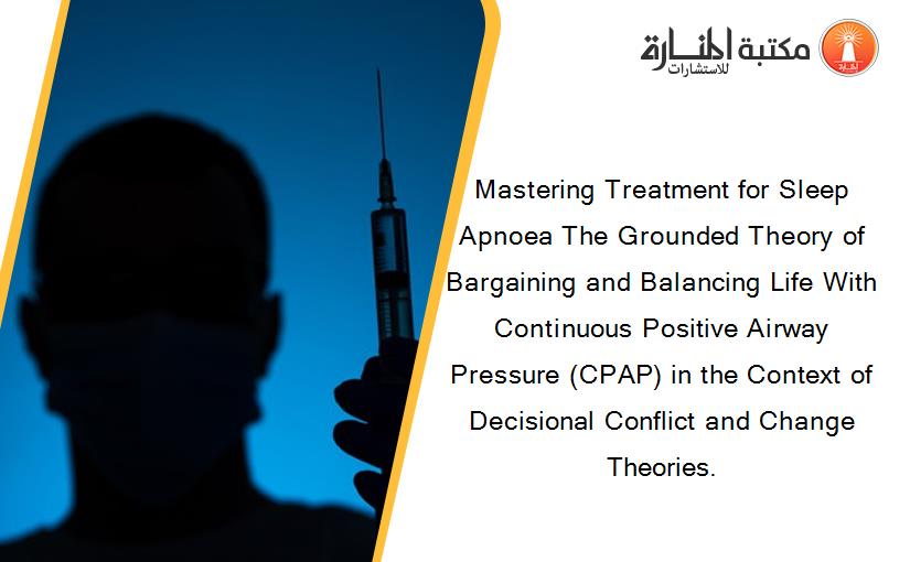 Mastering Treatment for Sleep Apnoea The Grounded Theory of Bargaining and Balancing Life With Continuous Positive Airway Pressure (CPAP) in the Context of Decisional Conflict and Change Theories.