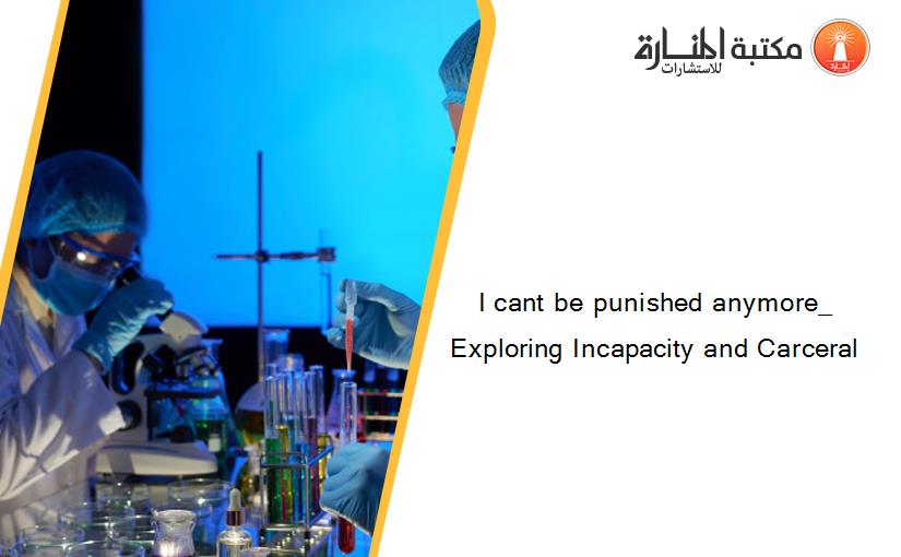 I cant be punished anymore_ Exploring Incapacity and Carceral