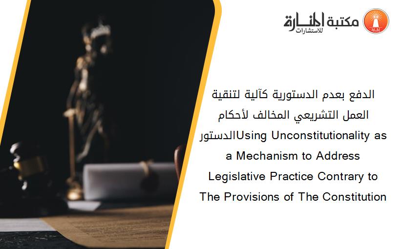 الدفع بعدم الدستورية كآلية لتنقية العمل التشريعي المخالف لأحكام الدستورUsing Unconstitutionality as a Mechanism to Address Legislative Practice Contrary to The Provisions of The Constitution