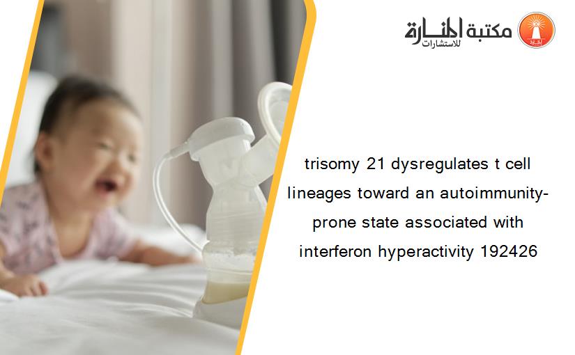 trisomy 21 dysregulates t cell lineages toward an autoimmunity-prone state associated with interferon hyperactivity 192426