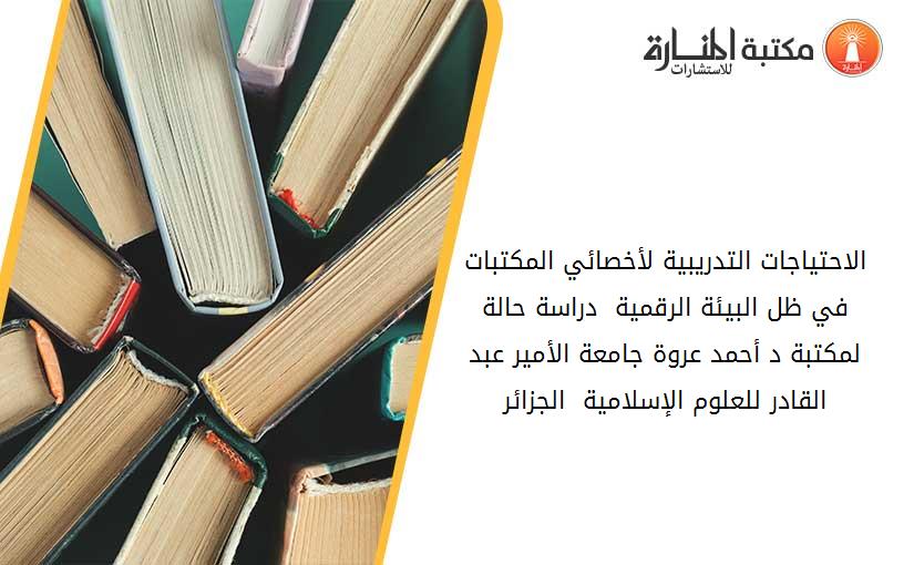 الاحتياجات التدريبية لأخصائي المكتبات في ظل البيئة الرقمية _ دراسة حالة لمكتبة د. أحمد عروة جامعة الأمير عبد القادر للعلوم الإسلامية - الجزائر