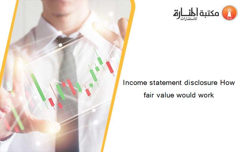 Income statement disclosure How fair value would work