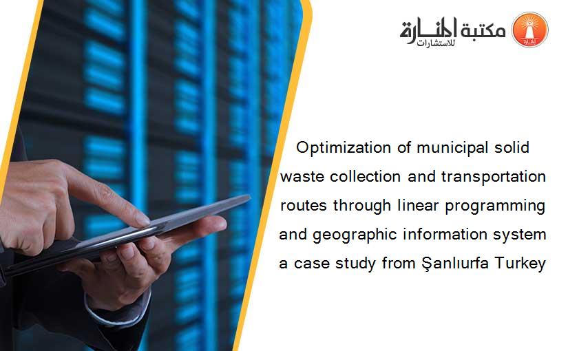 Optimization of municipal solid waste collection and transportation routes through linear programming and geographic information system a case study from Şanlıurfa Turkey