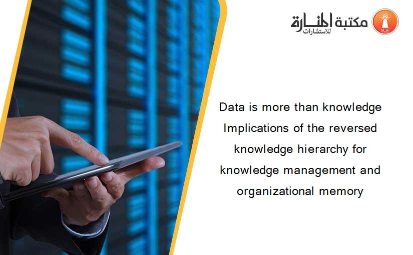 Data is more than knowledge Implications of the reversed knowledge hierarchy for knowledge management and organizational memory